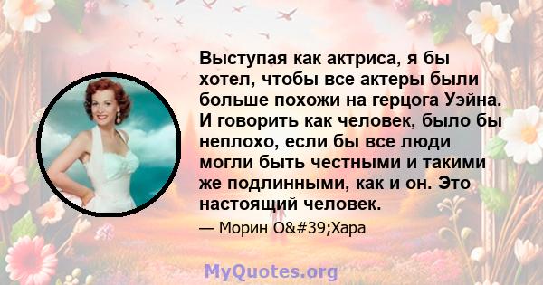 Выступая как актриса, я бы хотел, чтобы все актеры были больше похожи на герцога Уэйна. И говорить как человек, было бы неплохо, если бы все люди могли быть честными и такими же подлинными, как и он. Это настоящий