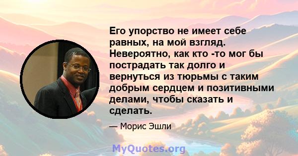 Его упорство не имеет себе равных, на мой взгляд. Невероятно, как кто -то мог бы пострадать так долго и вернуться из тюрьмы с таким добрым сердцем и позитивными делами, чтобы сказать и сделать.