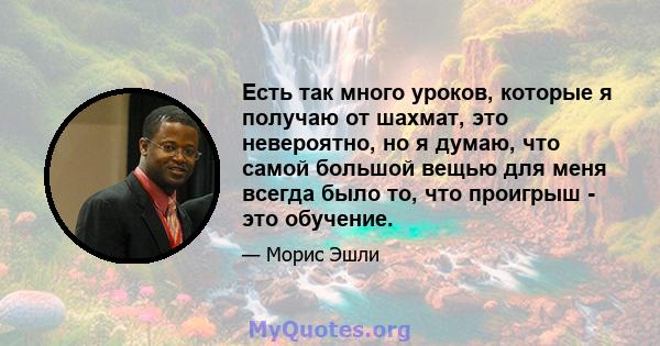 Есть так много уроков, которые я получаю от шахмат, это невероятно, но я думаю, что самой большой вещью для меня всегда было то, что проигрыш - это обучение.