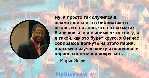 Ну, я просто так случился в шахматной книге в библиотеке в школе, и я не знал, что на шахматах были книги, и я вынимаю эту книгу, и я такой, как это будет круто, я Сейчас собираюсь вопнуть на этого парня, поэтому я