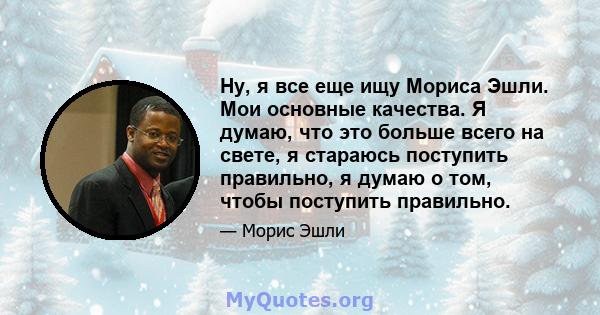 Ну, я все еще ищу Мориса Эшли. Мои основные качества. Я думаю, что это больше всего на свете, я стараюсь поступить правильно, я думаю о том, чтобы поступить правильно.