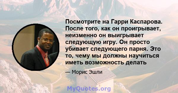 Посмотрите на Гарри Каспарова. После того, как он проигрывает, неизменно он выигрывает следующую игру. Он просто убивает следующего парня. Это то, чему мы должны научиться иметь возможность делать