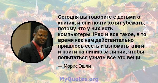 Сегодня вы говорите с детьми о книгах, и они почти хотят убежать, потому что у них есть компьютеры, iPad и все такое, в то время как нам действительно пришлось сесть и взломать книги и пойти на линию за линии, чтобы