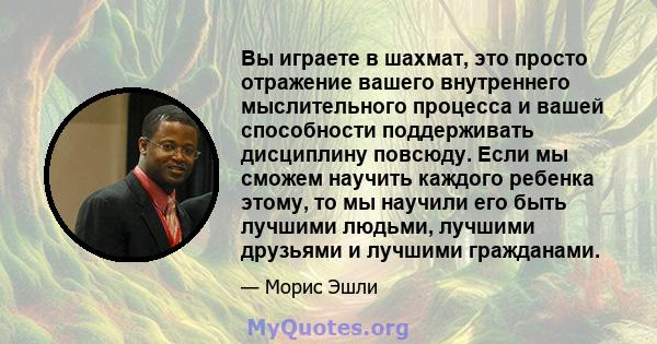 Вы играете в шахмат, это просто отражение вашего внутреннего мыслительного процесса и вашей способности поддерживать дисциплину повсюду. Если мы сможем научить каждого ребенка этому, то мы научили его быть лучшими