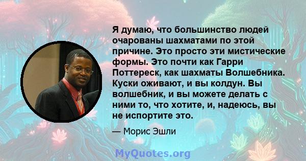 Я думаю, что большинство людей очарованы шахматами по этой причине. Это просто эти мистические формы. Это почти как Гарри Поттереск, как шахматы Волшебника. Куски оживают, и вы колдун. Вы волшебник, и вы можете делать с 