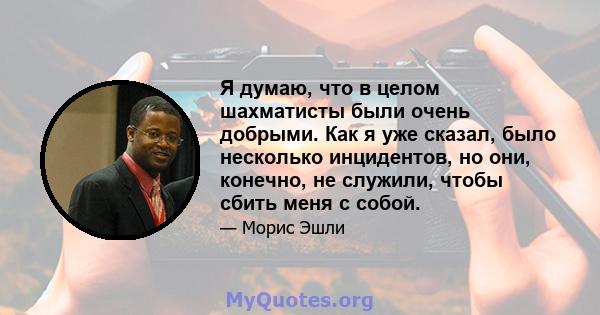 Я думаю, что в целом шахматисты были очень добрыми. Как я уже сказал, было несколько инцидентов, но они, конечно, не служили, чтобы сбить меня с собой.