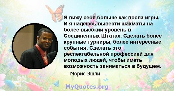 Я вижу себя больше как посла игры. И я надеюсь вывести шахматы на более высокий уровень в Соединенных Штатах. Сделать более крупные турниры, более интересные события. Сделать это респектабельной профессией для молодых