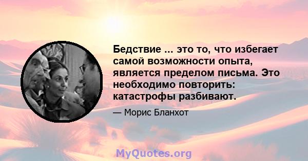 Бедствие ... это то, что избегает самой возможности опыта, является пределом письма. Это необходимо повторить: катастрофы разбивают.