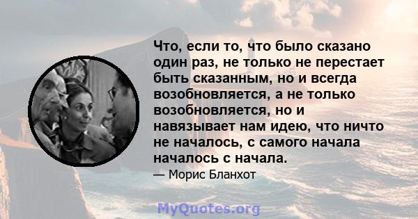 Что, если то, что было сказано один раз, не только не перестает быть сказанным, но и всегда возобновляется, а не только возобновляется, но и навязывает нам идею, что ничто не началось, с самого начала началось с начала.