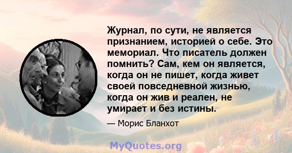 Журнал, по сути, не является признанием, историей о себе. Это мемориал. Что писатель должен помнить? Сам, кем он является, когда он не пишет, когда живет своей повседневной жизнью, когда он жив и реален, не умирает и