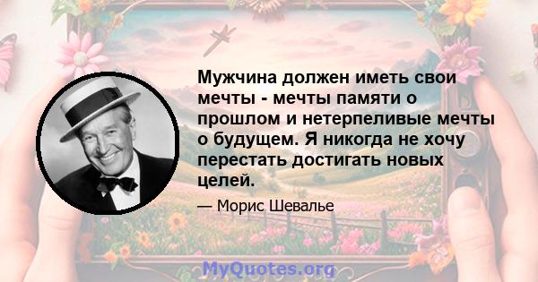 Мужчина должен иметь свои мечты - мечты памяти о прошлом и нетерпеливые мечты о будущем. Я никогда не хочу перестать достигать новых целей.