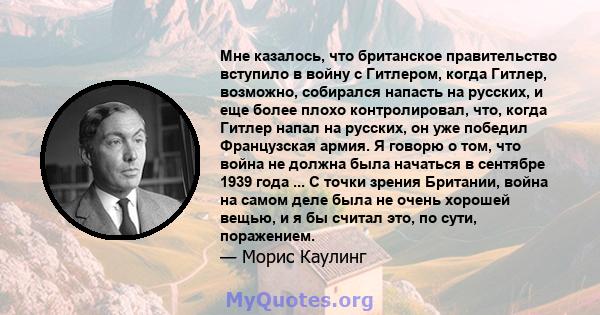 Мне казалось, что британское правительство вступило в войну с Гитлером, когда Гитлер, возможно, собирался напасть на русских, и еще более плохо контролировал, что, когда Гитлер напал на русских, он уже победил