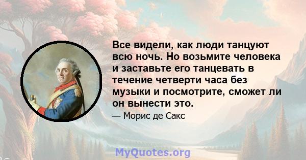 Все видели, как люди танцуют всю ночь. Но возьмите человека и заставьте его танцевать в течение четверти часа без музыки и посмотрите, сможет ли он вынести это.