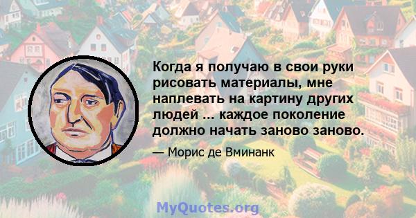 Когда я получаю в свои руки рисовать материалы, мне наплевать на картину других людей ... каждое поколение должно начать заново заново.