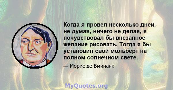 Когда я провел несколько дней, не думая, ничего не делая, я почувствовал бы внезапное желание рисовать. Тогда я бы установил свой мольберт на полном солнечном свете.