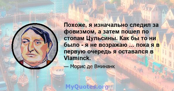 Похоже, я изначально следил за фовизмом, а затем пошел по стопам Цульсины. Как бы то ни было - я не возражаю ... пока я в первую очередь я оставался в Vlaminck.