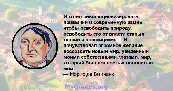 Я хотел революционизировать привычки и современную жизнь - чтобы освободить природу, освободить его от власти старых теорий и классицизма ... Я почувствовал огромное желание воссоздать новый мир, увиденный моими