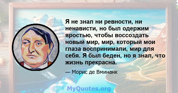 Я не знал ни ревности, ни ненависти, но был одержим яростью, чтобы воссоздать новый мир, мир, который мои глаза воспринимали, мир для себя. Я был беден, но я знал, что жизнь прекрасна.