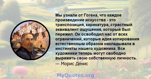 Мы узнали от Гогена, что каждое произведение искусства - это транспозиция, карикатура, страстный эквивалент ощущения, который был пережил. Он освободил нас от всех ограничений, которые идея копирования естественным