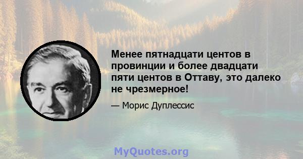 Менее пятнадцати центов в провинции и более двадцати пяти центов в Оттаву, это далеко не чрезмерное!