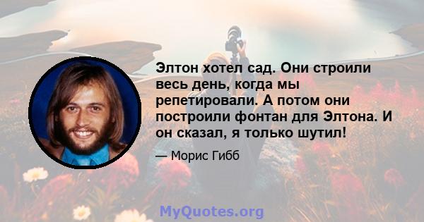 Элтон хотел сад. Они строили весь день, когда мы репетировали. А потом они построили фонтан для Элтона. И он сказал, я только шутил!