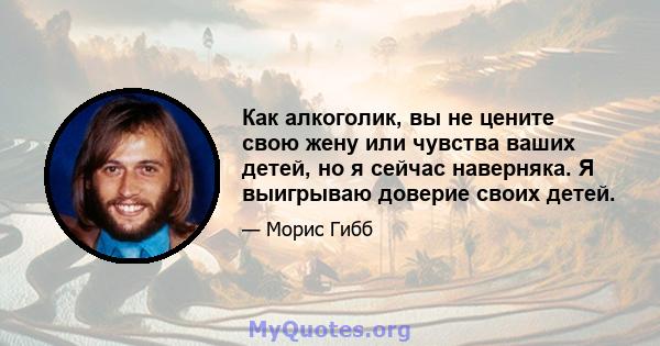 Как алкоголик, вы не цените свою жену или чувства ваших детей, но я сейчас наверняка. Я выигрываю доверие своих детей.