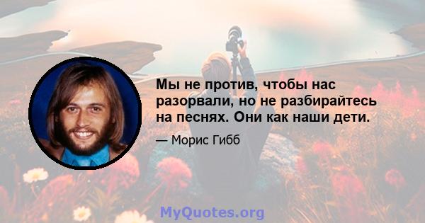 Мы не против, чтобы нас разорвали, но не разбирайтесь на песнях. Они как наши дети.