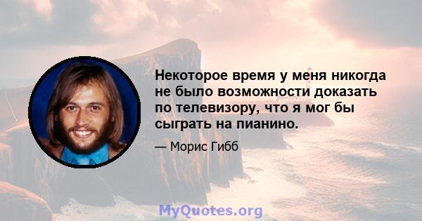 Некоторое время у меня никогда не было возможности доказать по телевизору, что я мог бы сыграть на пианино.