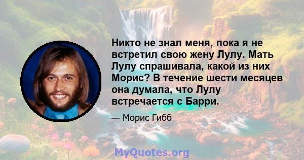 Никто не знал меня, пока я не встретил свою жену Лулу. Мать Лулу спрашивала, какой из них Морис? В течение шести месяцев она думала, что Лулу встречается с Барри.