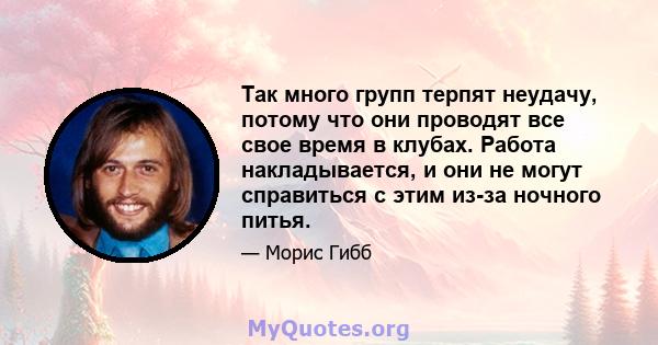 Так много групп терпят неудачу, потому что они проводят все свое время в клубах. Работа накладывается, и они не могут справиться с этим из-за ночного питья.