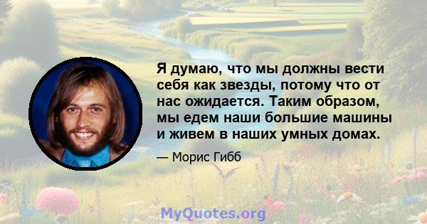 Я думаю, что мы должны вести себя как звезды, потому что от нас ожидается. Таким образом, мы едем наши большие машины и живем в наших умных домах.