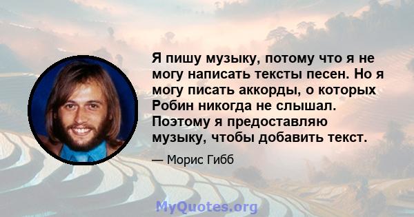 Я пишу музыку, потому что я не могу написать тексты песен. Но я могу писать аккорды, о которых Робин никогда не слышал. Поэтому я предоставляю музыку, чтобы добавить текст.