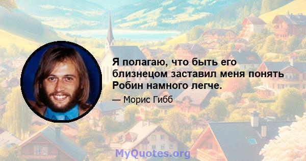 Я полагаю, что быть его близнецом заставил меня понять Робин намного легче.