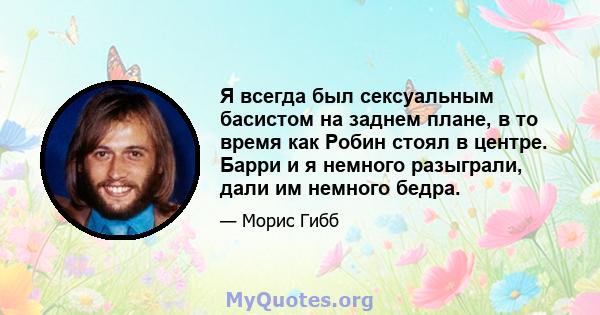 Я всегда был сексуальным басистом на заднем плане, в то время как Робин стоял в центре. Барри и я немного разыграли, дали им немного бедра.