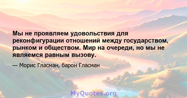 Мы не проявляем удовольствия для реконфигурации отношений между государством, рынком и обществом. Мир на очереди, но мы не являемся равным вызову.