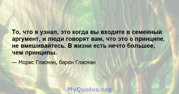 То, что я узнал, это когда вы входите в семейный аргумент, и люди говорят вам, что это о принципе, не вмешивайтесь. В жизни есть нечто большее, чем принципы.