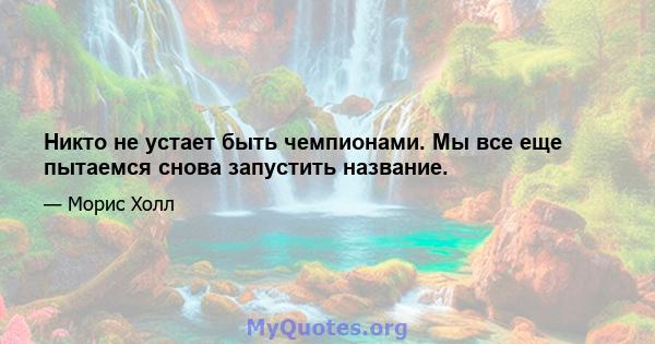 Никто не устает быть чемпионами. Мы все еще пытаемся снова запустить название.