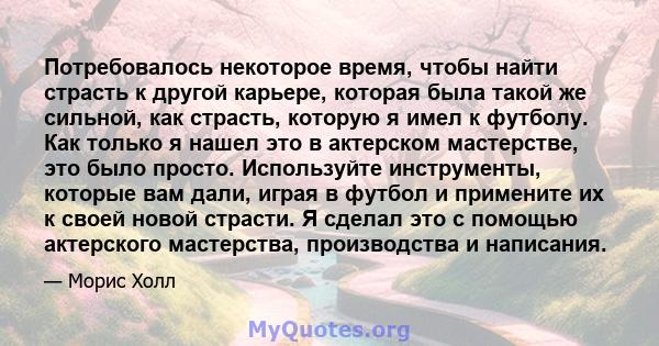 Потребовалось некоторое время, чтобы найти страсть к другой карьере, которая была такой же сильной, как страсть, которую я имел к футболу. Как только я нашел это в актерском мастерстве, это было просто. Используйте