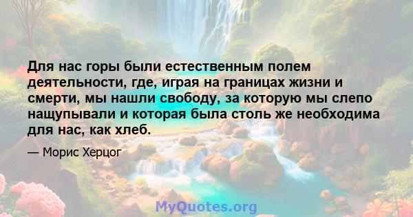 Для нас горы были естественным полем деятельности, где, играя на границах жизни и смерти, мы нашли свободу, за которую мы слепо нащупывали и которая была столь же необходима для нас, как хлеб.