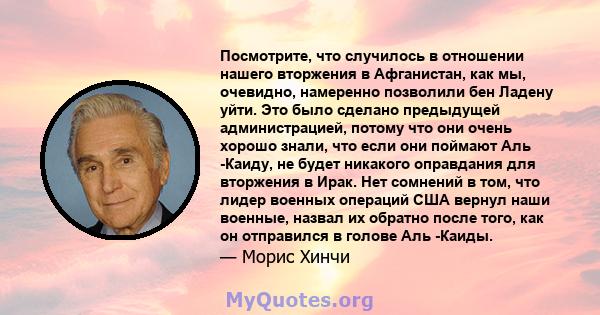 Посмотрите, что случилось в отношении нашего вторжения в Афганистан, как мы, очевидно, намеренно позволили бен Ладену уйти. Это было сделано предыдущей администрацией, потому что они очень хорошо знали, что если они