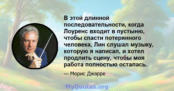 В этой длинной последовательности, когда Лоуренс входит в пустыню, чтобы спасти потерянного человека, Лин слушал музыку, которую я написал, и хотел продлить сцену, чтобы моя работа полностью осталась.