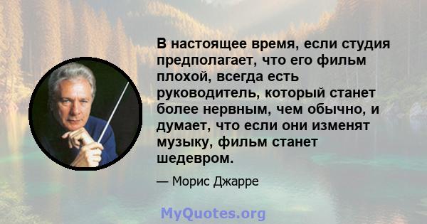 В настоящее время, если студия предполагает, что его фильм плохой, всегда есть руководитель, который станет более нервным, чем обычно, и думает, что если они изменят музыку, фильм станет шедевром.