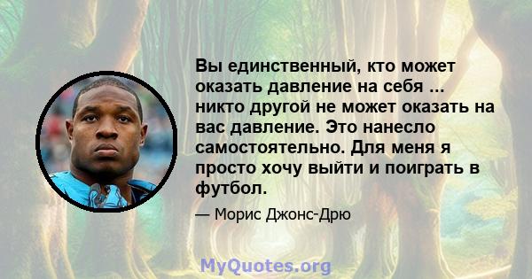 Вы единственный, кто может оказать давление на себя ... никто другой не может оказать на вас давление. Это нанесло самостоятельно. Для меня я просто хочу выйти и поиграть в футбол.