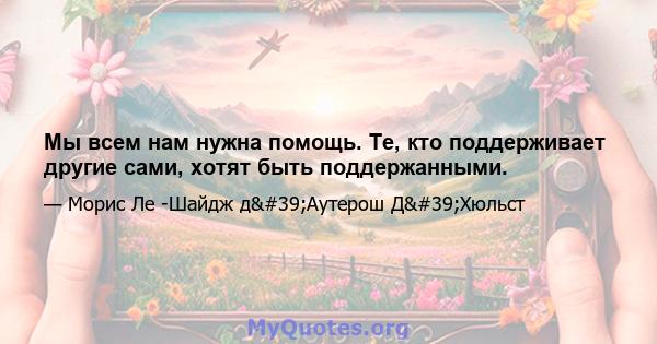 Мы всем нам нужна помощь. Те, кто поддерживает другие сами, хотят быть поддержанными.