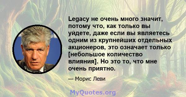 Legacy не очень много значит, потому что, как только вы уйдете, даже если вы являетесь одним из крупнейших отдельных акционеров, это означает только [небольшое количество влияния]. Но это то, что мне очень приятно.