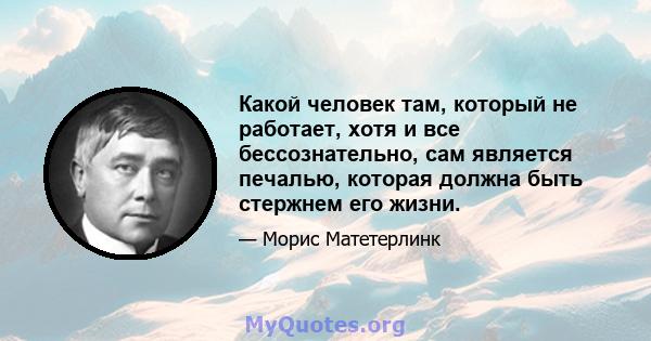 Какой человек там, который не работает, хотя и все бессознательно, сам является печалью, которая должна быть стержнем его жизни.