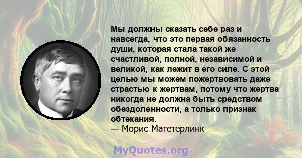 Мы должны сказать себе раз и навсегда, что это первая обязанность души, которая стала такой же счастливой, полной, независимой и великой, как лежит в его силе. С этой целью мы можем пожертвовать даже страстью к жертвам, 