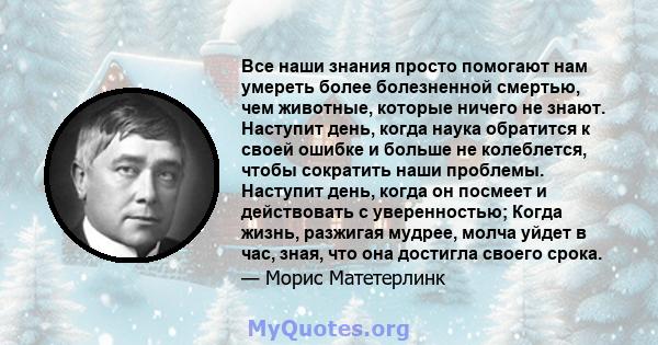 Все наши знания просто помогают нам умереть более болезненной смертью, чем животные, которые ничего не знают. Наступит день, когда наука обратится к своей ошибке и больше не колеблется, чтобы сократить наши проблемы.