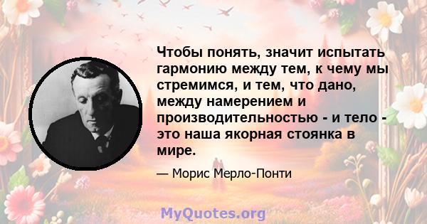 Чтобы понять, значит испытать гармонию между тем, к чему мы стремимся, и тем, что дано, между намерением и производительностью - и тело - это наша якорная стоянка в мире.