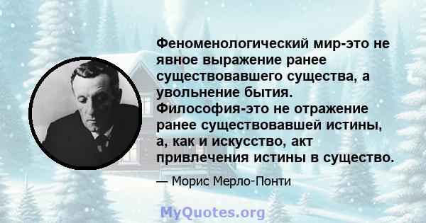 Феноменологический мир-это не явное выражение ранее существовавшего существа, а увольнение бытия. Философия-это не отражение ранее существовавшей истины, а, как и искусство, акт привлечения истины в существо.